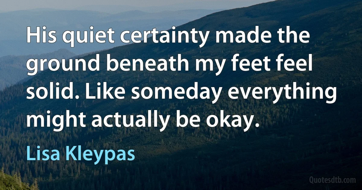 His quiet certainty made the ground beneath my feet feel solid. Like someday everything might actually be okay. (Lisa Kleypas)