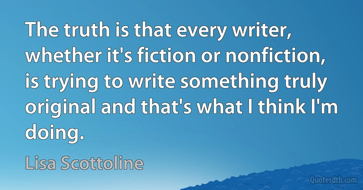 The truth is that every writer, whether it's fiction or nonfiction, is trying to write something truly original and that's what I think I'm doing. (Lisa Scottoline)