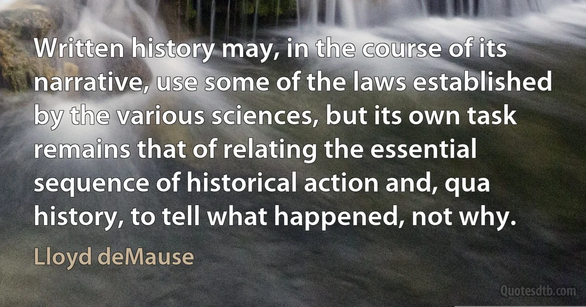 Written history may, in the course of its narrative, use some of the laws established by the various sciences, but its own task remains that of relating the essential sequence of historical action and, qua history, to tell what happened, not why. (Lloyd deMause)