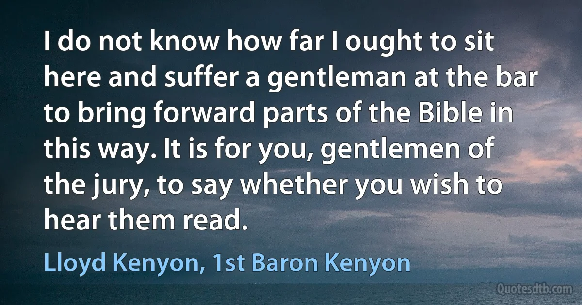 I do not know how far I ought to sit here and suffer a gentleman at the bar to bring forward parts of the Bible in this way. It is for you, gentlemen of the jury, to say whether you wish to hear them read. (Lloyd Kenyon, 1st Baron Kenyon)