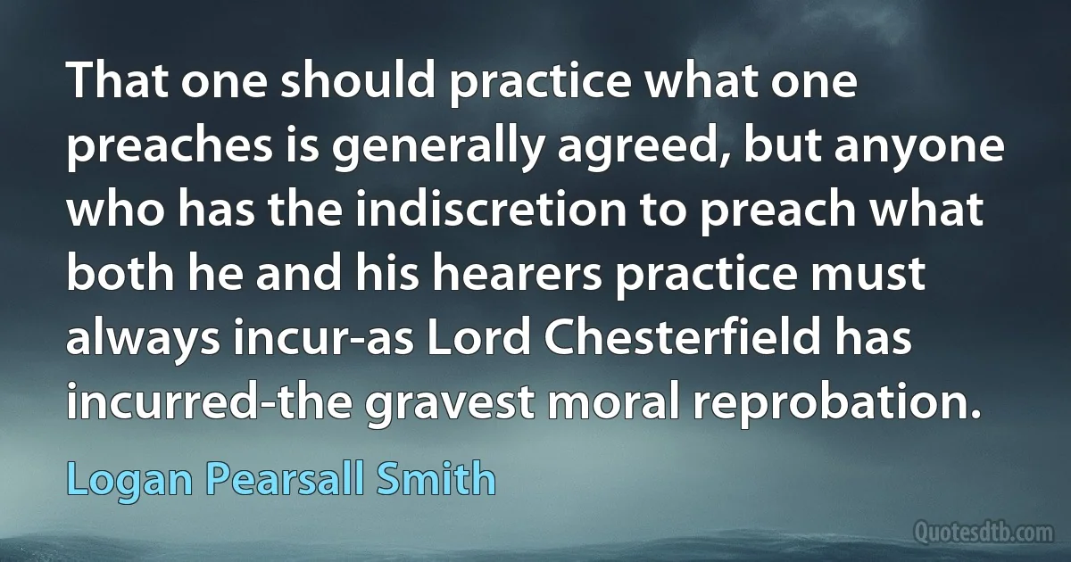 That one should practice what one preaches is generally agreed, but anyone who has the indiscretion to preach what both he and his hearers practice must always incur-as Lord Chesterfield has incurred-the gravest moral reprobation. (Logan Pearsall Smith)