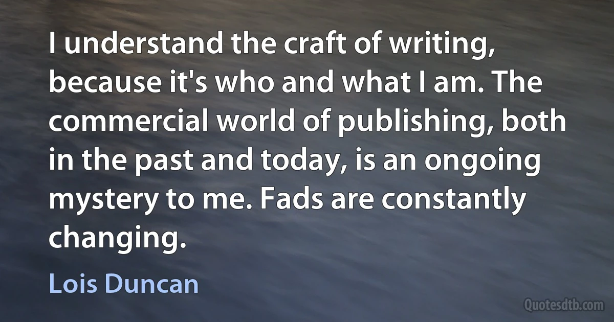 I understand the craft of writing, because it's who and what I am. The commercial world of publishing, both in the past and today, is an ongoing mystery to me. Fads are constantly changing. (Lois Duncan)