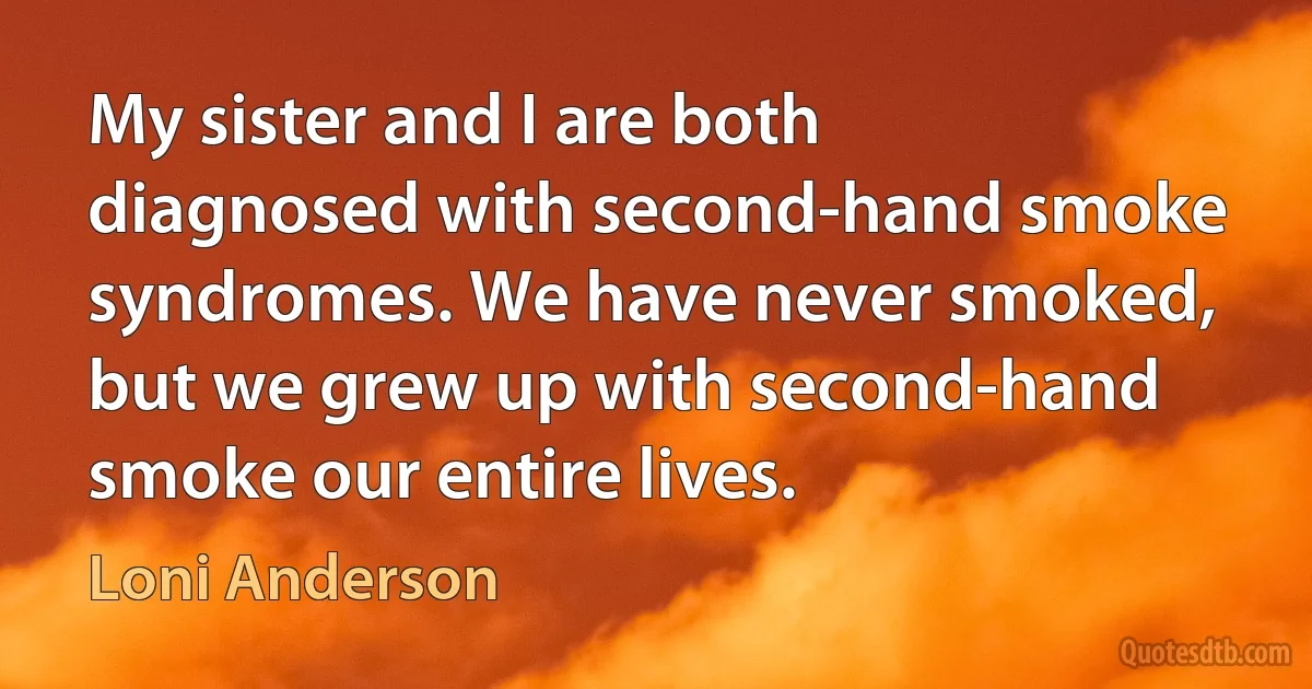 My sister and I are both diagnosed with second-hand smoke syndromes. We have never smoked, but we grew up with second-hand smoke our entire lives. (Loni Anderson)