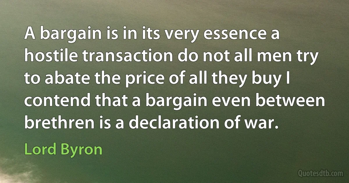 A bargain is in its very essence a hostile transaction do not all men try to abate the price of all they buy I contend that a bargain even between brethren is a declaration of war. (Lord Byron)