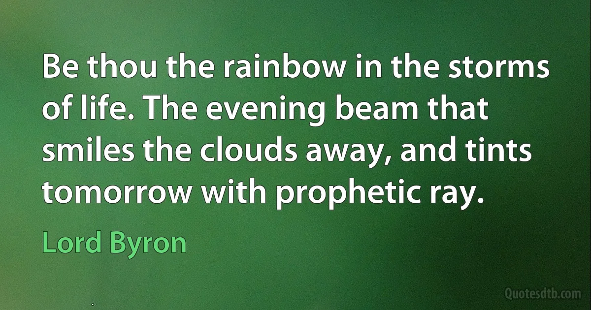 Be thou the rainbow in the storms of life. The evening beam that smiles the clouds away, and tints tomorrow with prophetic ray. (Lord Byron)