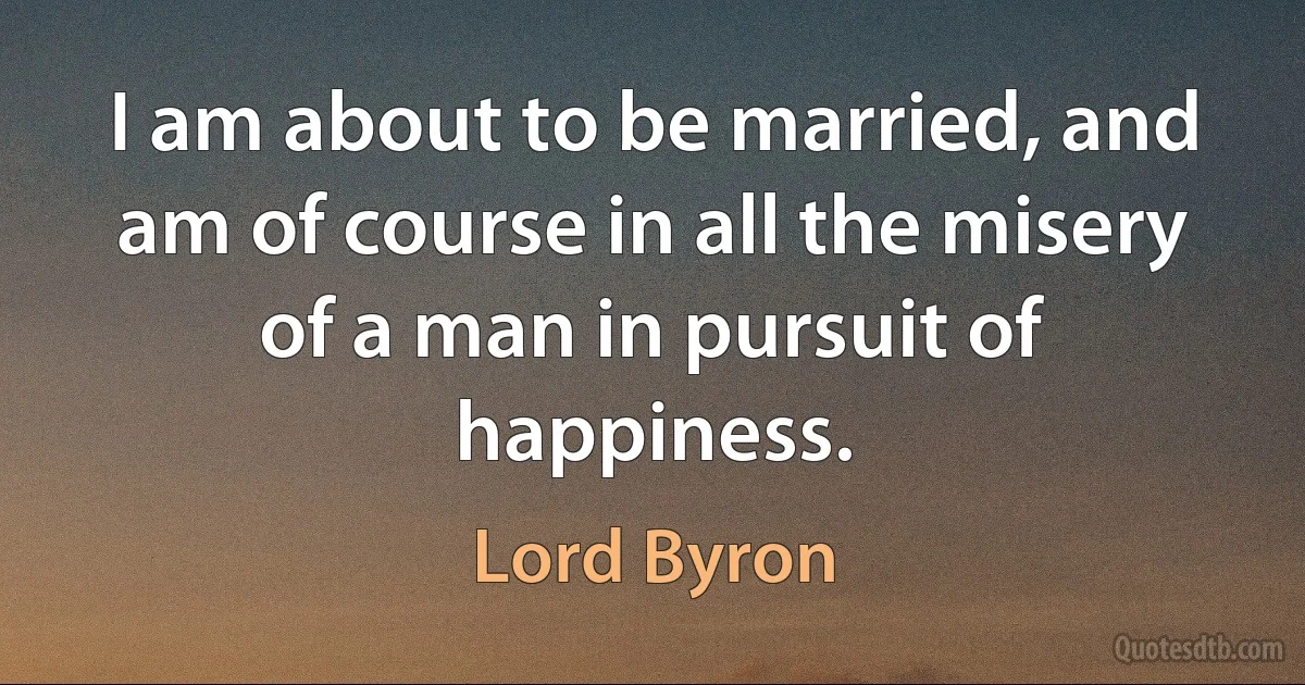 I am about to be married, and am of course in all the misery of a man in pursuit of happiness. (Lord Byron)