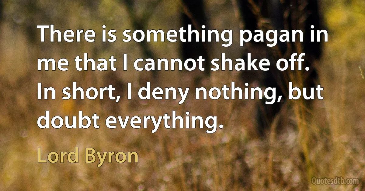 There is something pagan in me that I cannot shake off. In short, I deny nothing, but doubt everything. (Lord Byron)