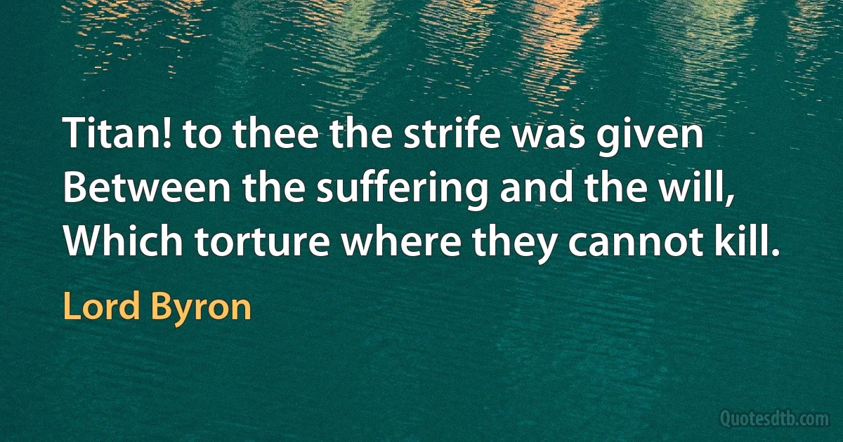 Titan! to thee the strife was given
Between the suffering and the will,
Which torture where they cannot kill. (Lord Byron)