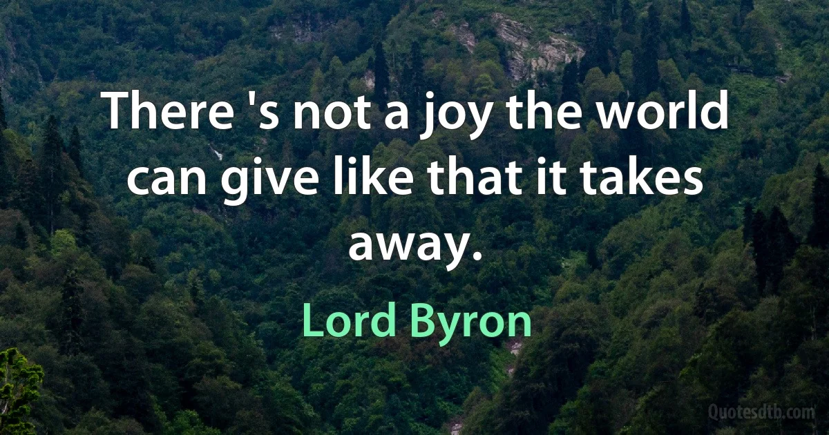 There 's not a joy the world can give like that it takes away. (Lord Byron)