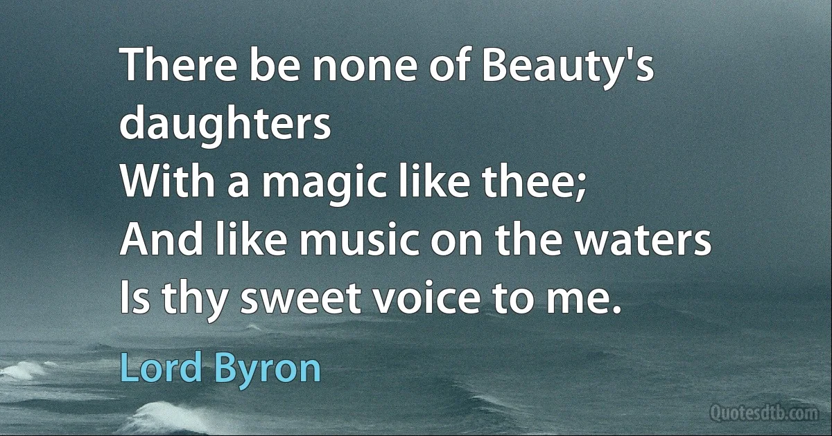 There be none of Beauty's daughters
With a magic like thee;
And like music on the waters
Is thy sweet voice to me. (Lord Byron)