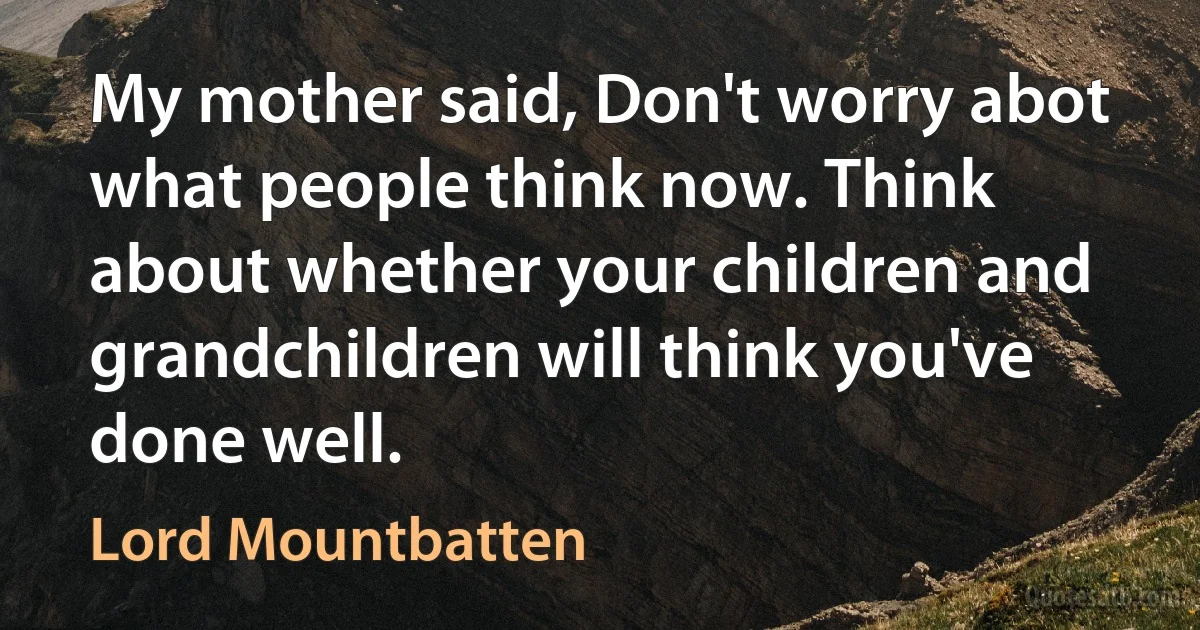 My mother said, Don't worry abot what people think now. Think about whether your children and grandchildren will think you've done well. (Lord Mountbatten)