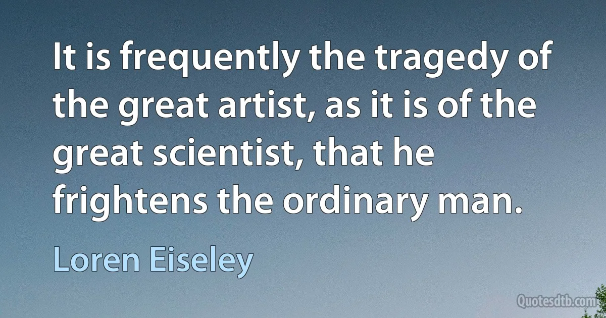 It is frequently the tragedy of the great artist, as it is of the great scientist, that he frightens the ordinary man. (Loren Eiseley)