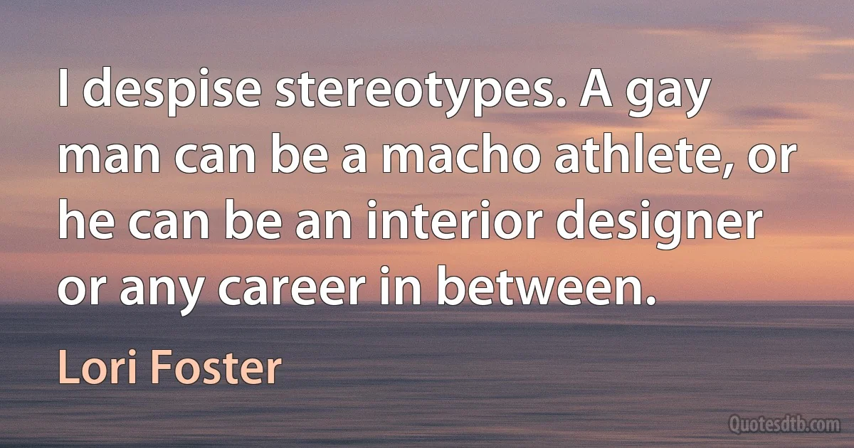 I despise stereotypes. A gay man can be a macho athlete, or he can be an interior designer or any career in between. (Lori Foster)