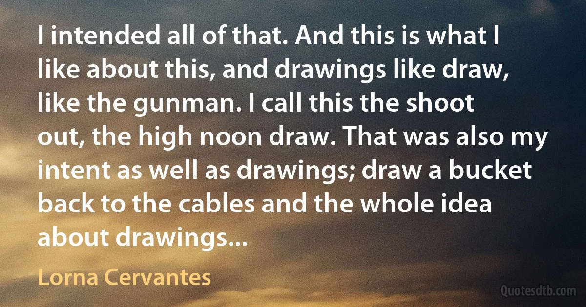 I intended all of that. And this is what I like about this, and drawings like draw, like the gunman. I call this the shoot out, the high noon draw. That was also my intent as well as drawings; draw a bucket back to the cables and the whole idea about drawings... (Lorna Cervantes)