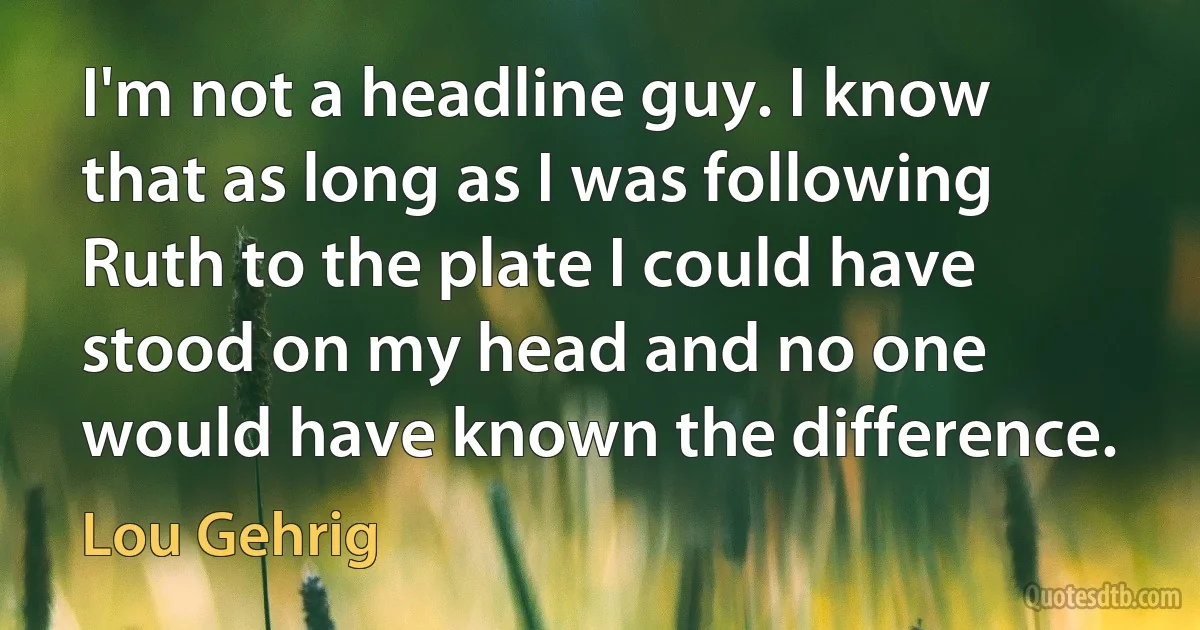 I'm not a headline guy. I know that as long as I was following Ruth to the plate I could have stood on my head and no one would have known the difference. (Lou Gehrig)