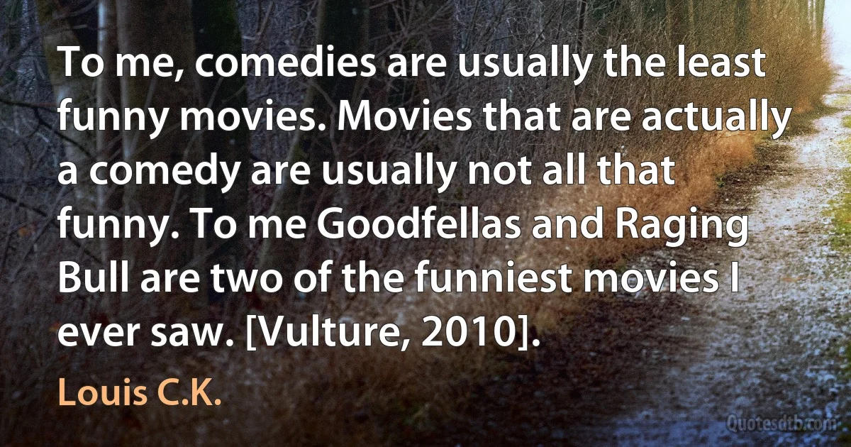 To me, comedies are usually the least funny movies. Movies that are actually a comedy are usually not all that funny. To me Goodfellas and Raging Bull are two of the funniest movies I ever saw. [Vulture, 2010]. (Louis C.K.)