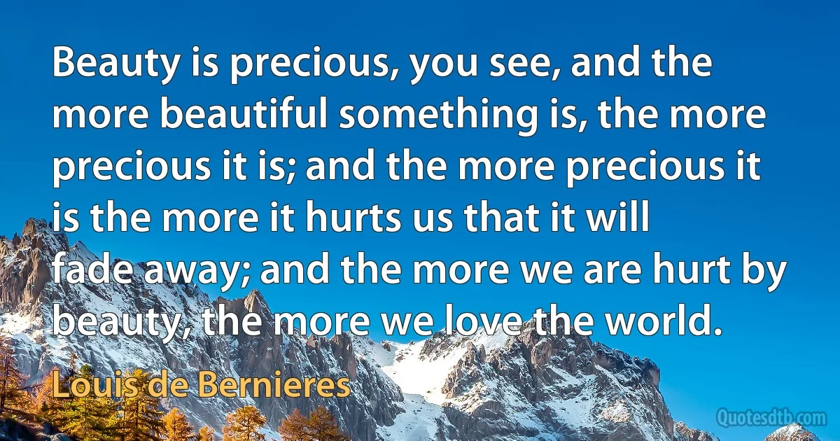 Beauty is precious, you see, and the more beautiful something is, the more precious it is; and the more precious it is the more it hurts us that it will fade away; and the more we are hurt by beauty, the more we love the world. (Louis de Bernieres)