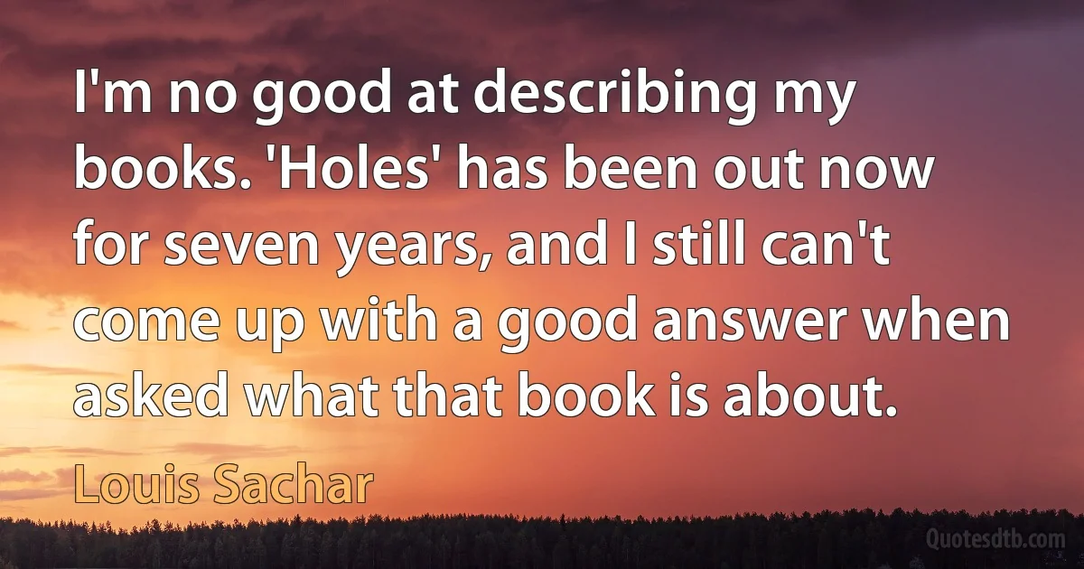 I'm no good at describing my books. 'Holes' has been out now for seven years, and I still can't come up with a good answer when asked what that book is about. (Louis Sachar)