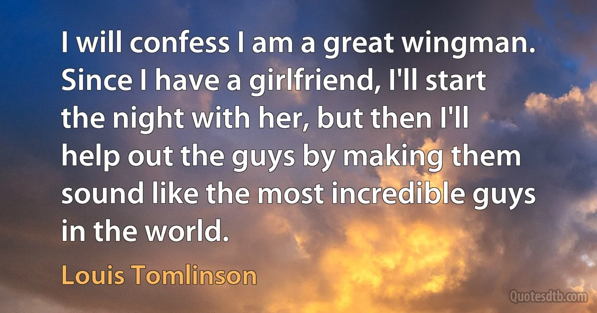 I will confess I am a great wingman. Since I have a girlfriend, I'll start the night with her, but then I'll help out the guys by making them sound like the most incredible guys in the world. (Louis Tomlinson)