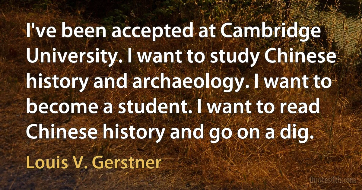 I've been accepted at Cambridge University. I want to study Chinese history and archaeology. I want to become a student. I want to read Chinese history and go on a dig. (Louis V. Gerstner)