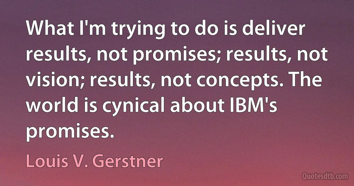 What I'm trying to do is deliver results, not promises; results, not vision; results, not concepts. The world is cynical about IBM's promises. (Louis V. Gerstner)