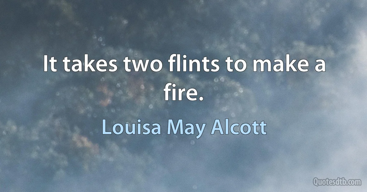 It takes two flints to make a fire. (Louisa May Alcott)