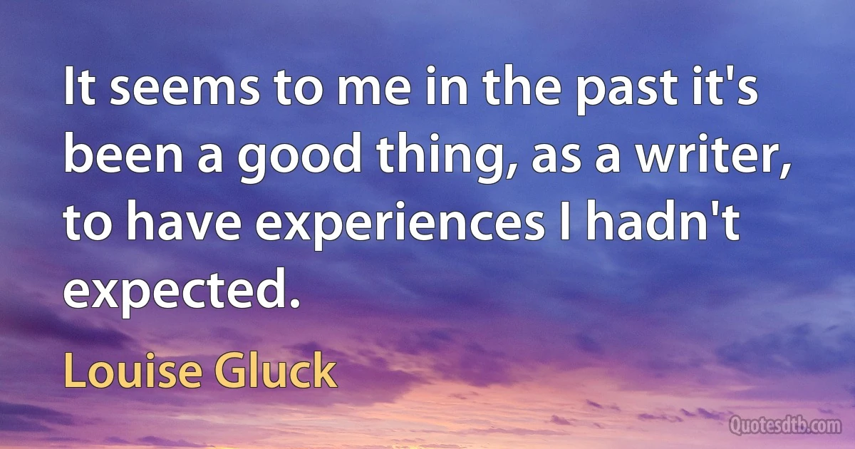 It seems to me in the past it's been a good thing, as a writer, to have experiences I hadn't expected. (Louise Gluck)