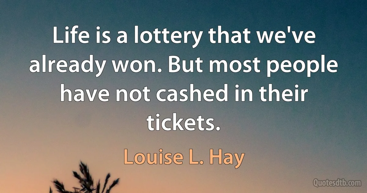 Life is a lottery that we've already won. But most people have not cashed in their tickets. (Louise L. Hay)