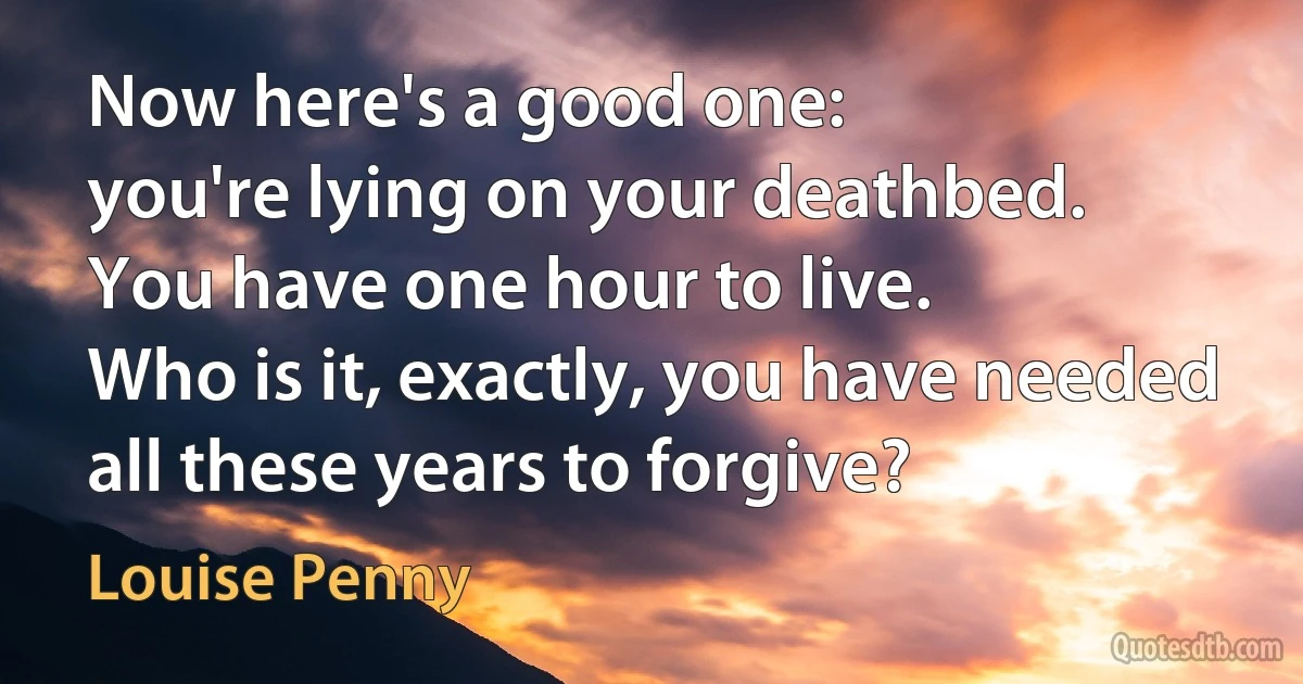 Now here's a good one:
you're lying on your deathbed.
You have one hour to live.
Who is it, exactly, you have needed
all these years to forgive? (Louise Penny)