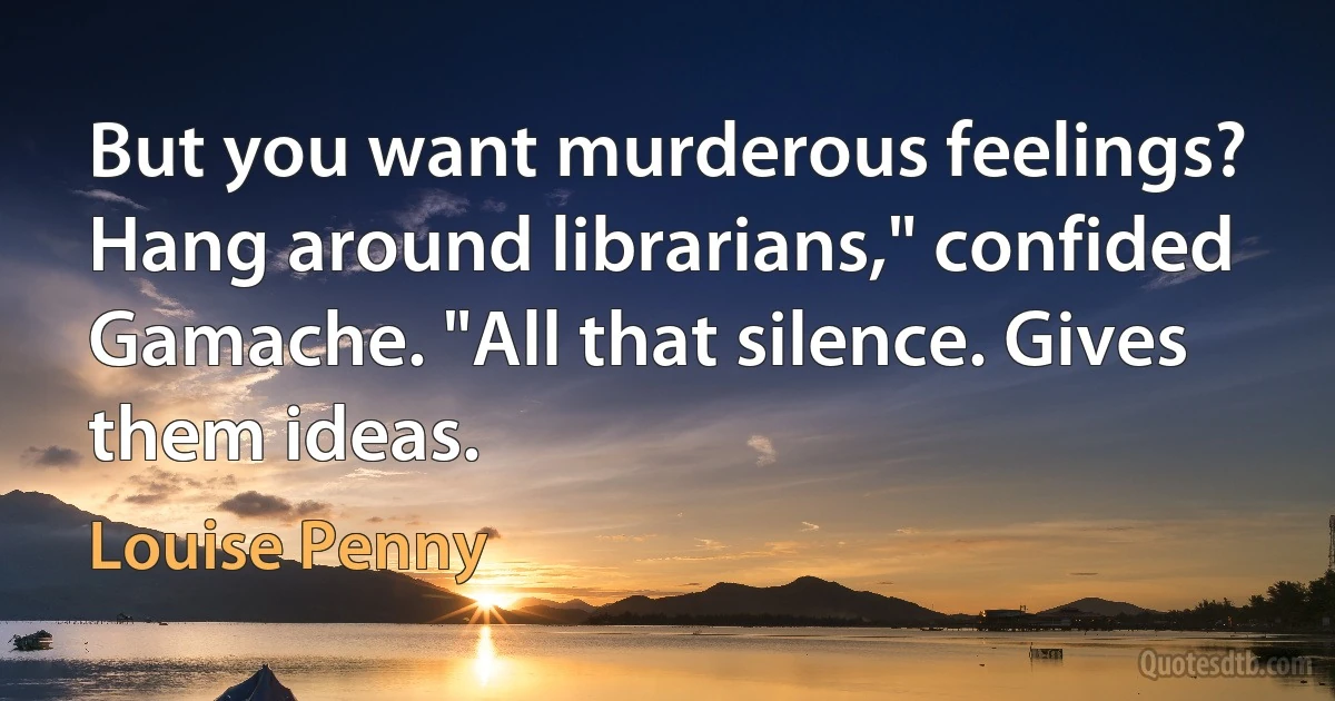 But you want murderous feelings? Hang around librarians," confided Gamache. "All that silence. Gives them ideas. (Louise Penny)