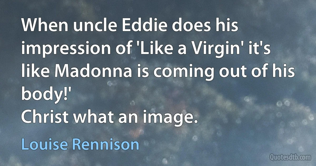 When uncle Eddie does his impression of 'Like a Virgin' it's like Madonna is coming out of his body!'
Christ what an image. (Louise Rennison)