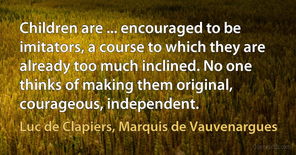 Children are ... encouraged to be imitators, a course to which they are already too much inclined. No one thinks of making them original, courageous, independent. (Luc de Clapiers, Marquis de Vauvenargues)