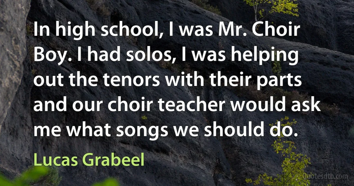 In high school, I was Mr. Choir Boy. I had solos, I was helping out the tenors with their parts and our choir teacher would ask me what songs we should do. (Lucas Grabeel)