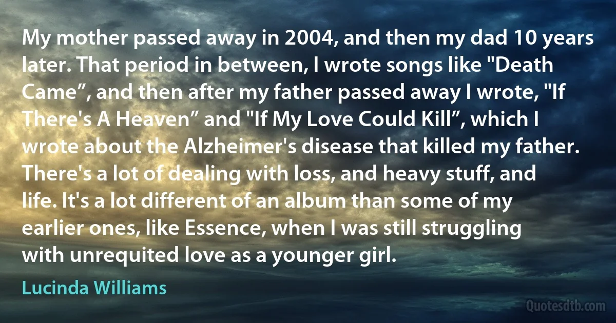 My mother passed away in 2004, and then my dad 10 years later. That period in between, I wrote songs like "Death Came”, and then after my father passed away I wrote, "If There's A Heaven” and "If My Love Could Kill”, which I wrote about the Alzheimer's disease that killed my father. There's a lot of dealing with loss, and heavy stuff, and life. It's a lot different of an album than some of my earlier ones, like Essence, when I was still struggling with unrequited love as a younger girl. (Lucinda Williams)