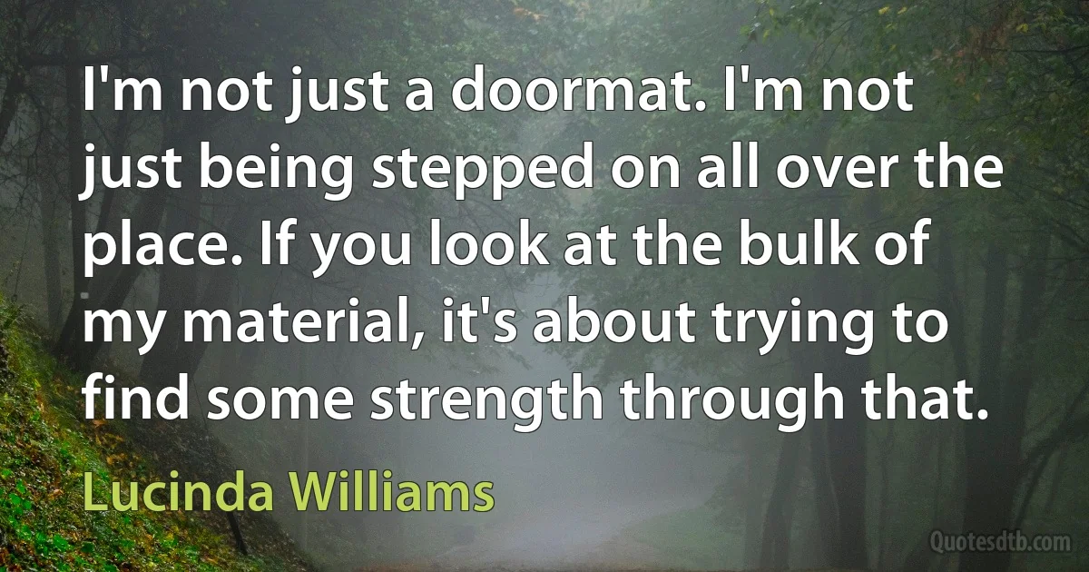 I'm not just a doormat. I'm not just being stepped on all over the place. If you look at the bulk of my material, it's about trying to find some strength through that. (Lucinda Williams)