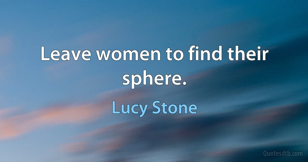 Leave women to find their sphere. (Lucy Stone)