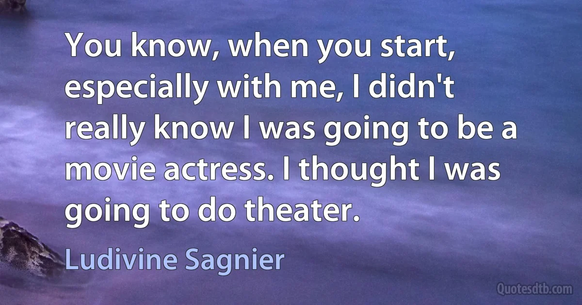 You know, when you start, especially with me, I didn't really know I was going to be a movie actress. I thought I was going to do theater. (Ludivine Sagnier)