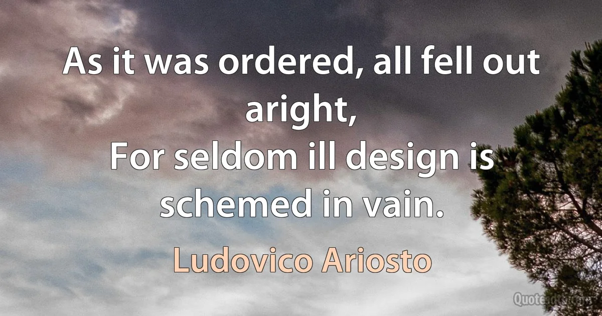 As it was ordered, all fell out aright,
For seldom ill design is schemed in vain. (Ludovico Ariosto)