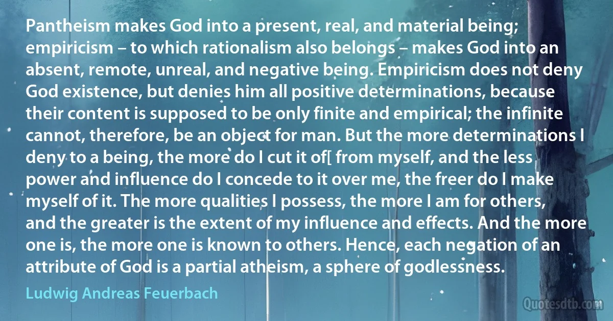 Pantheism makes God into a present, real, and material being; empiricism – to which rationalism also belongs – makes God into an absent, remote, unreal, and negative being. Empiricism does not deny God existence, but denies him all positive determinations, because their content is supposed to be only finite and empirical; the infinite cannot, therefore, be an object for man. But the more determinations I deny to a being, the more do I cut it of[ from myself, and the less power and influence do I concede to it over me, the freer do I make myself of it. The more qualities I possess, the more I am for others, and the greater is the extent of my influence and effects. And the more one is, the more one is known to others. Hence, each negation of an attribute of God is a partial atheism, a sphere of godlessness. (Ludwig Andreas Feuerbach)