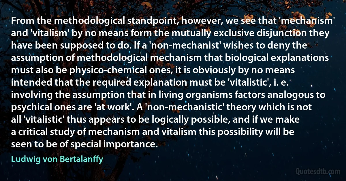 From the methodological standpoint, however, we see that 'mechanism' and 'vitalism' by no means form the mutually exclusive disjunction they have been supposed to do. If a 'non-mechanist' wishes to deny the assumption of methodological mechanism that biological explanations must also be physico-chemical ones, it is obviously by no means intended that the required explanation must be 'vitalistic', i. e. involving the assumption that in living organisms factors analogous to psychical ones are 'at work'. A 'non-mechanistic' theory which is not all 'vitalistic' thus appears to be logically possible, and if we make a critical study of mechanism and vitalism this possibility will be seen to be of special importance. (Ludwig von Bertalanffy)