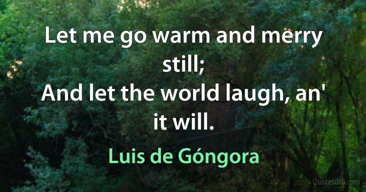 Let me go warm and merry still;
And let the world laugh, an' it will. (Luis de Góngora)