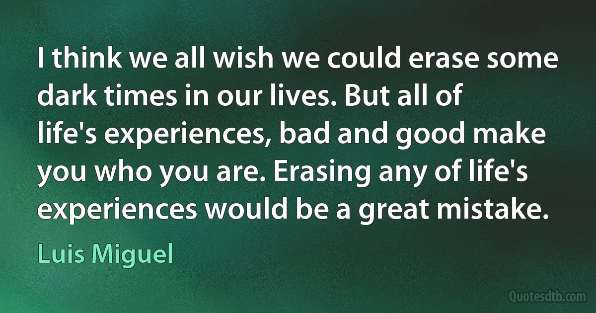 I think we all wish we could erase some dark times in our lives. But all of life's experiences, bad and good make you who you are. Erasing any of life's experiences would be a great mistake. (Luis Miguel)