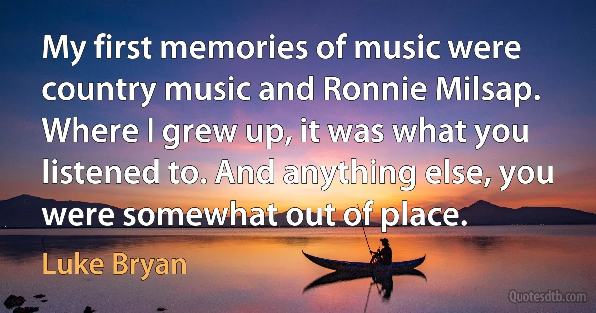 My first memories of music were country music and Ronnie Milsap. Where I grew up, it was what you listened to. And anything else, you were somewhat out of place. (Luke Bryan)