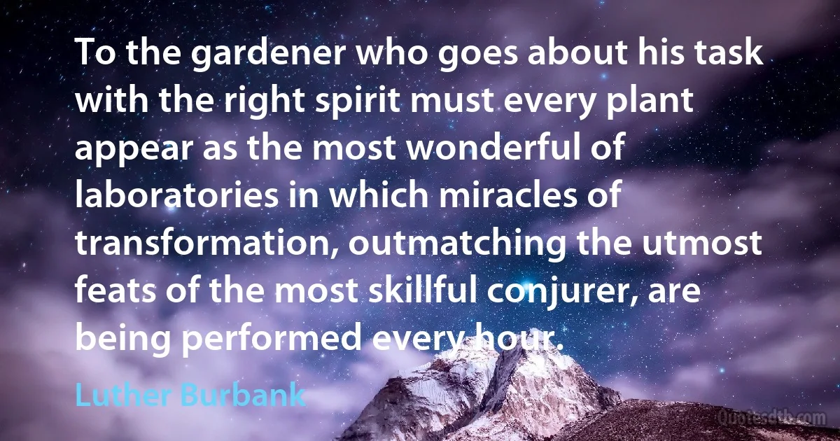 To the gardener who goes about his task with the right spirit must every plant appear as the most wonderful of laboratories in which miracles of transformation, outmatching the utmost feats of the most skillful conjurer, are being performed every hour. (Luther Burbank)