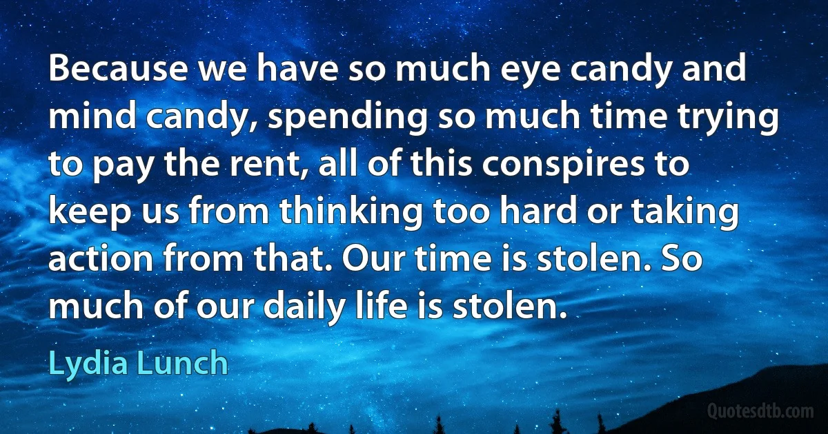 Because we have so much eye candy and mind candy, spending so much time trying to pay the rent, all of this conspires to keep us from thinking too hard or taking action from that. Our time is stolen. So much of our daily life is stolen. (Lydia Lunch)