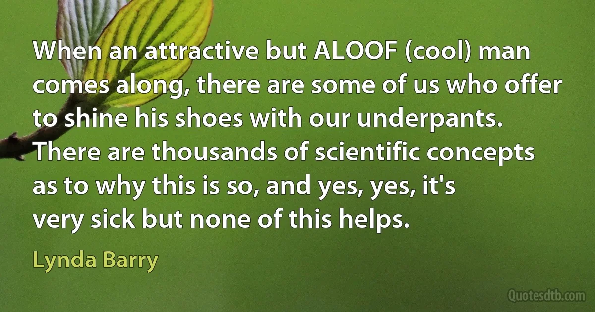 When an attractive but ALOOF (cool) man comes along, there are some of us who offer to shine his shoes with our underpants. There are thousands of scientific concepts as to why this is so, and yes, yes, it's very sick but none of this helps. (Lynda Barry)