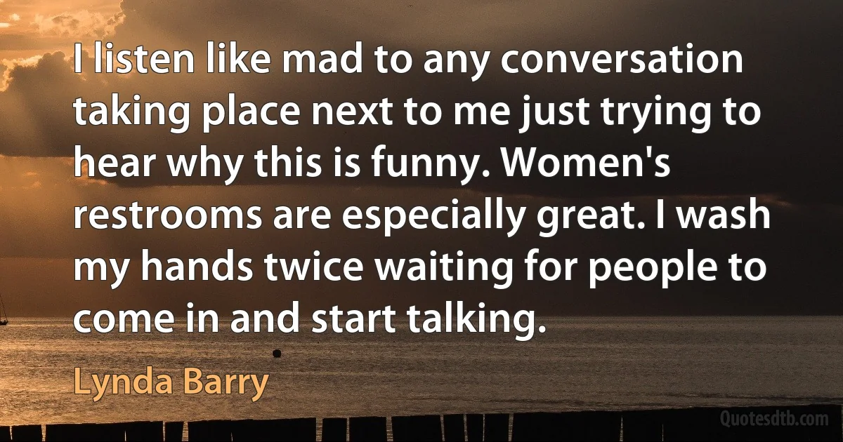 I listen like mad to any conversation taking place next to me just trying to hear why this is funny. Women's restrooms are especially great. I wash my hands twice waiting for people to come in and start talking. (Lynda Barry)