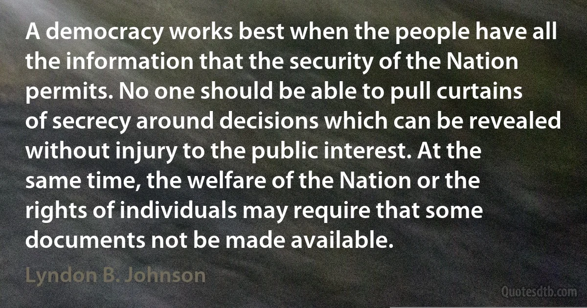 A democracy works best when the people have all the information that the security of the Nation permits. No one should be able to pull curtains of secrecy around decisions which can be revealed without injury to the public interest. At the same time, the welfare of the Nation or the rights of individuals may require that some documents not be made available. (Lyndon B. Johnson)