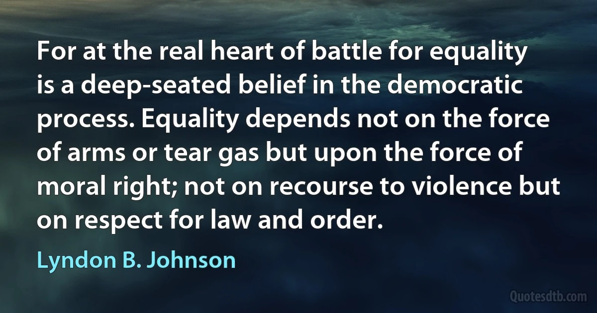 For at the real heart of battle for equality is a deep-seated belief in the democratic process. Equality depends not on the force of arms or tear gas but upon the force of moral right; not on recourse to violence but on respect for law and order. (Lyndon B. Johnson)