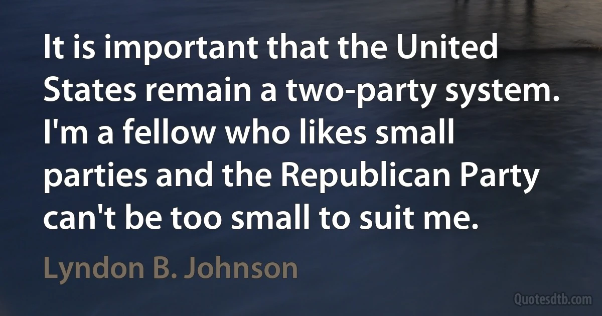 It is important that the United States remain a two-party system. I'm a fellow who likes small parties and the Republican Party can't be too small to suit me. (Lyndon B. Johnson)